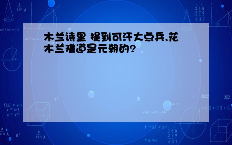 木兰诗里 提到可汗大点兵,花木兰难道是元朝的?