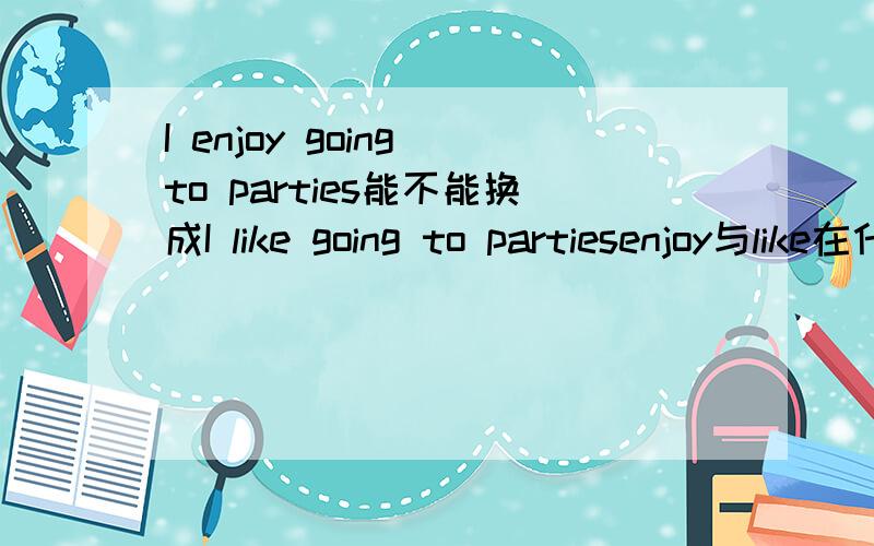 I enjoy going to parties能不能换成I like going to partiesenjoy与like在什么情况下可以互换,在什么情况下不可以互换,