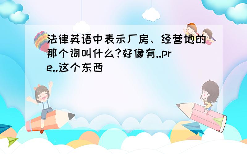 法律英语中表示厂房、经营地的那个词叫什么?好像有..pre..这个东西