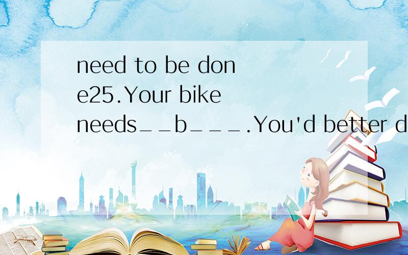 need to be done25.Your bike needs__b___.You'd better do i right now.\x0b a.clean b.to be clean c.being cleaned d.to clean 为什么不是 to be cleaned to be done 是不是题目出错了.:(22．Shoppers have a great ____A____ toward impulsive buying