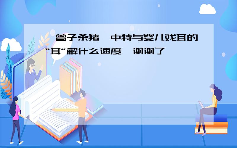 《曾子杀猪》中特与婴儿戏耳的“耳”解什么速度,谢谢了