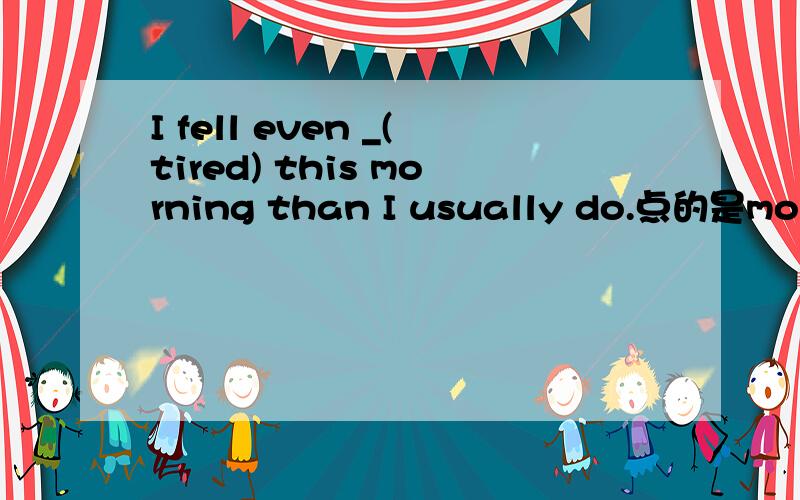 I fell even _(tired) this morning than I usually do.点的是more tired吗?为什么是这个啊?顺便说说more than 的用法,I usually do.是说经常做的事吗,怎么可以省了呢?