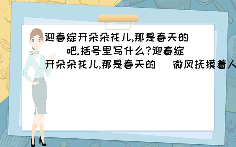 迎春绽开朵朵花儿,那是春天的()吧.括号里写什么?迎春绽开朵朵花儿,那是春天的( 微风抚摸着人们的脸,那是春天的（ 鸟儿叽叽喳喳地叫着,那是春天的（）吧?括号里填什么合适呢?