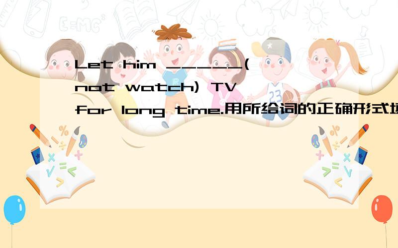 Let him _____(not watch) TV for long time.用所给词的正确形式填空并翻译