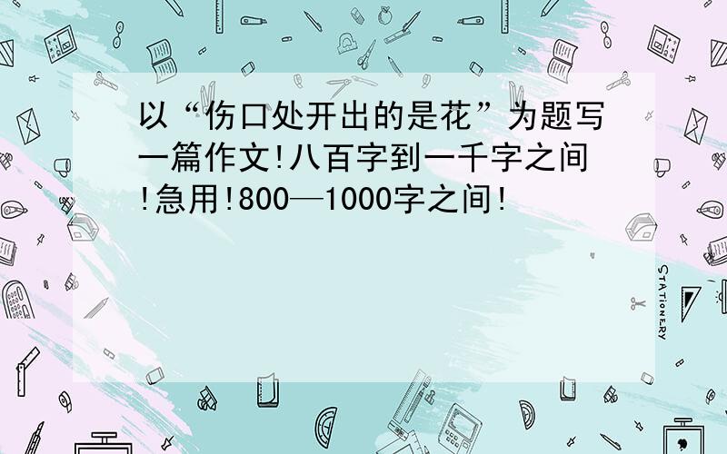 以“伤口处开出的是花”为题写一篇作文!八百字到一千字之间!急用!800—1000字之间!