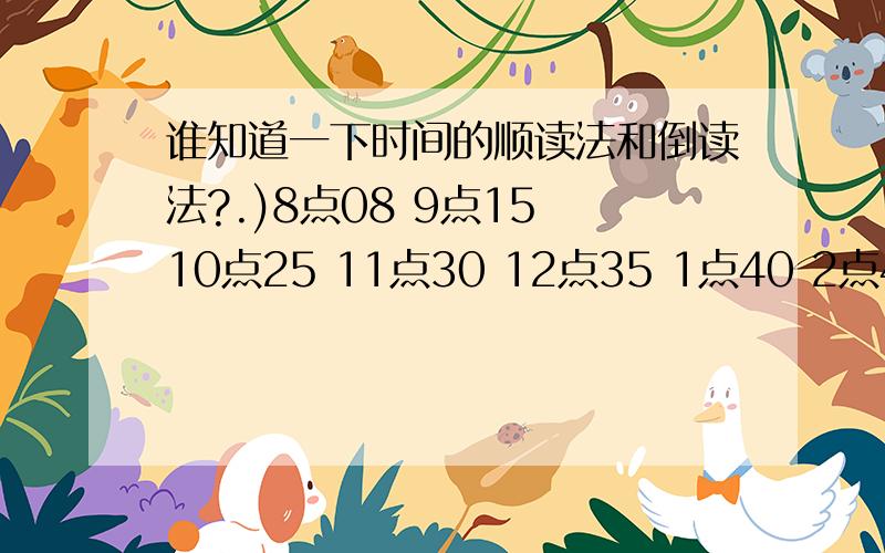 谁知道一下时间的顺读法和倒读法?.)8点08 9点15 10点25 11点30 12点35 1点40 2点45 5点55 6点58要按顺序回答...