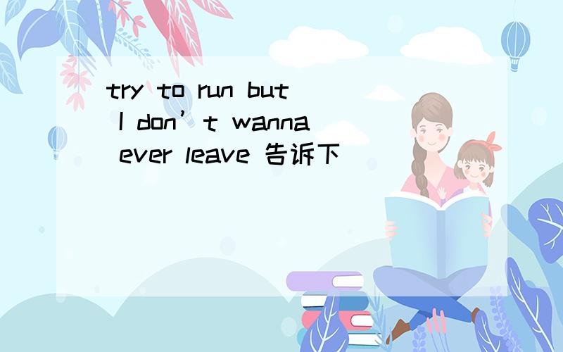 try to run but I don’t wanna ever leave 告诉下