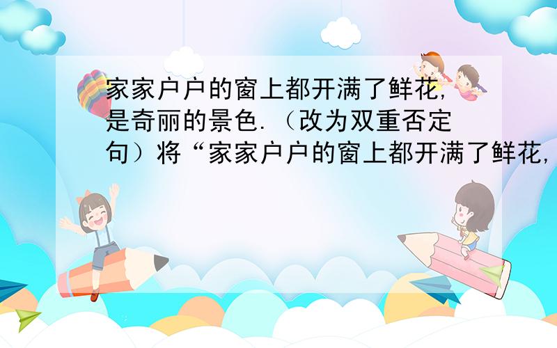 家家户户的窗上都开满了鲜花,是奇丽的景色.（改为双重否定句）将“家家户户的窗上都开满了鲜花,是奇丽的景色.”改为上重否定句