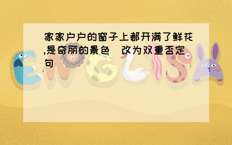 家家户户的窗子上都开满了鲜花,是奇丽的景色（改为双重否定句）