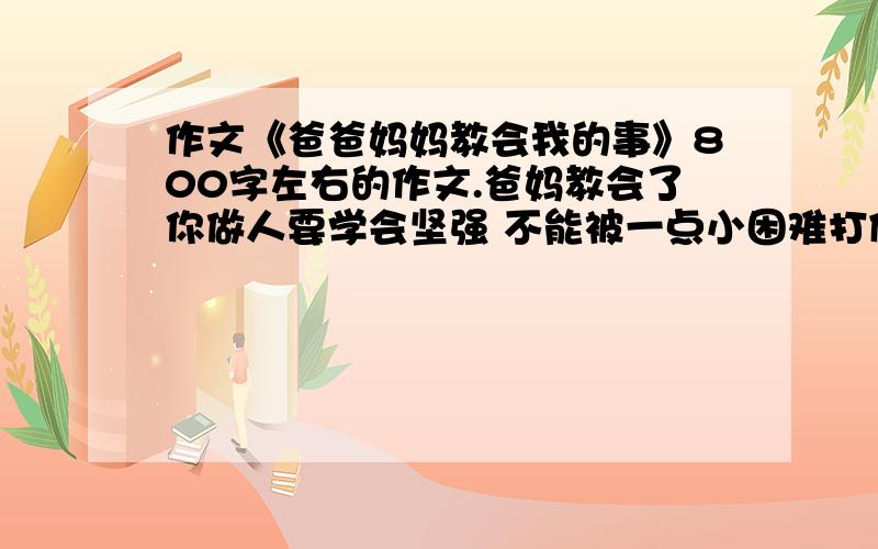 作文《爸爸妈妈教会我的事》800字左右的作文.爸妈教会了你做人要学会坚强 不能被一点小困难打倒   但具体的实例不知道。