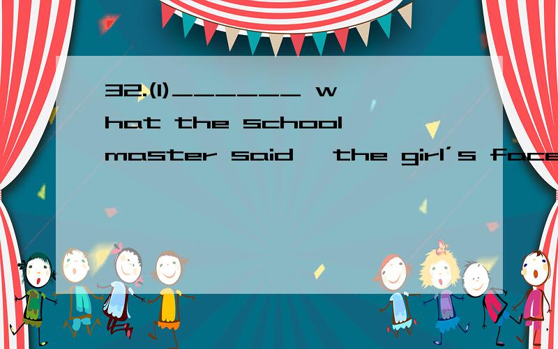 32.(1)______ what the schoolmaster said, the girl’s face turned red.(2)_______ what the schoolmaster said, she was encouraged.A. After she heard      B. After hearing     C. To hear     D. To be heard  第一小题答案是A  但B为什么不可以