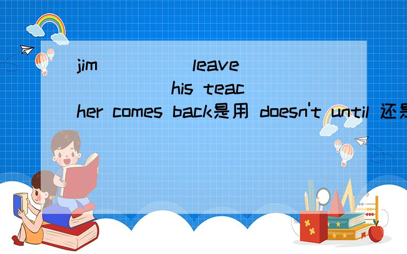 jim ____ leave ____ his teacher comes back是用 doesn't until 还是won't until