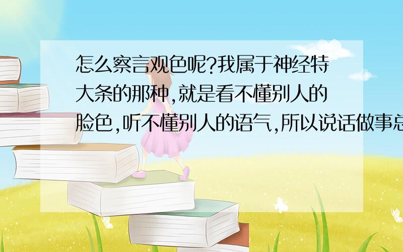 怎么察言观色呢?我属于神经特大条的那种,就是看不懂别人的脸色,听不懂别人的语气,所以说话做事总是冒冒失失的老是得罪人.时间一长他们就对我冷漠了.特苦恼.其实有些时候我跟他们开的