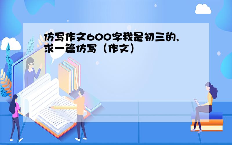 仿写作文600字我是初三的,求一篇仿写（作文）