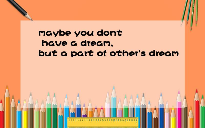 maybe you dont have a dream,but a part of other's dream