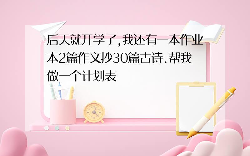 后天就开学了,我还有一本作业本2篇作文抄30篇古诗.帮我做一个计划表