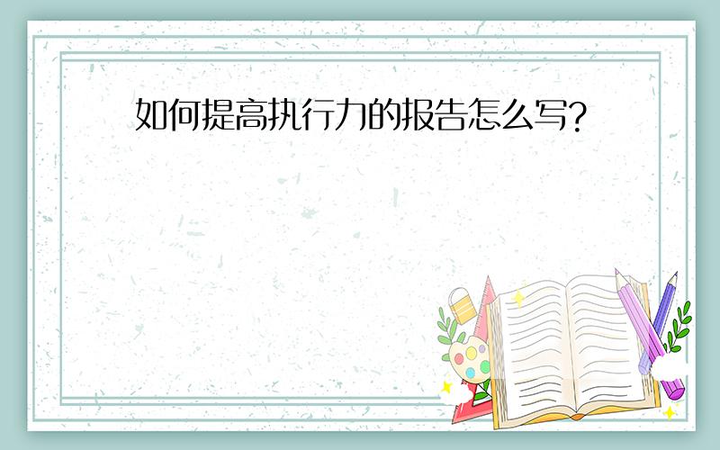 如何提高执行力的报告怎么写?