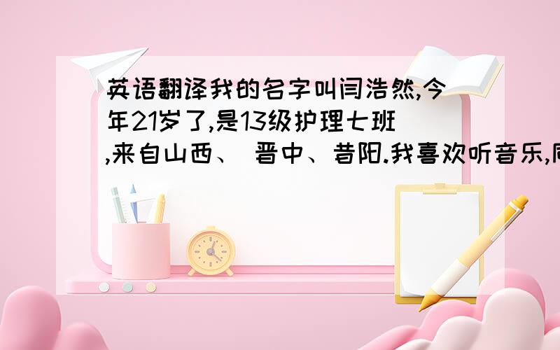 英语翻译我的名字叫闫浩然,今年21岁了,是13级护理七班,来自山西、 晋中、昔阳.我喜欢听音乐,同时我也很喜欢运动,像跑步、排球等等.在学院里我虽是一名普通的学生,不过我很尊敬老师,因