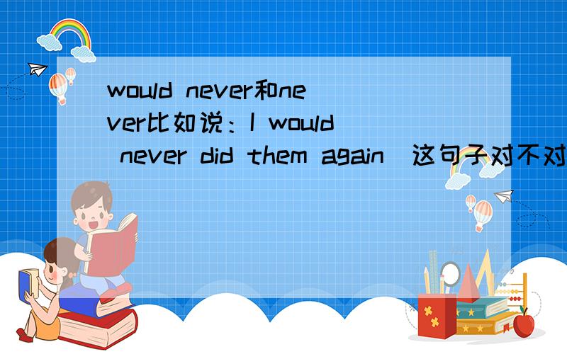 would never和never比如说：I would never did them again（这句子对不对?）.和I never did them again.有什么区别?这个地方的would是助动词吗