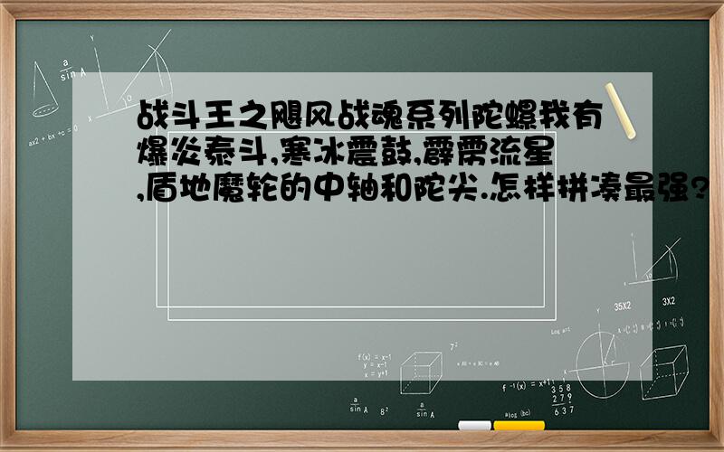 战斗王之飓风战魂系列陀螺我有爆炎泰斗,寒冰震鼓,霹雳流星,盾地魔轮的中轴和陀尖.怎样拼凑最强?