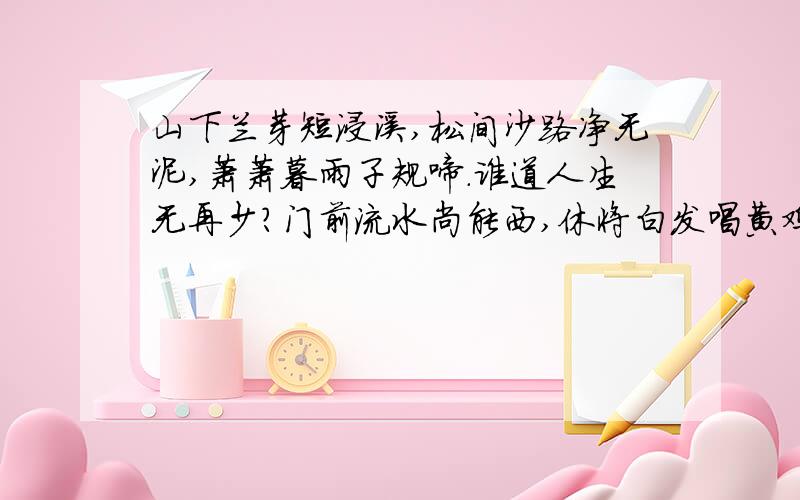 山下兰芽短浸溪,松间沙路净无泥,萧萧暮雨子规啼.谁道人生无再少?门前流水尚能西,休将白发唱黄鸡注释 注释 急( ⊙ o ⊙