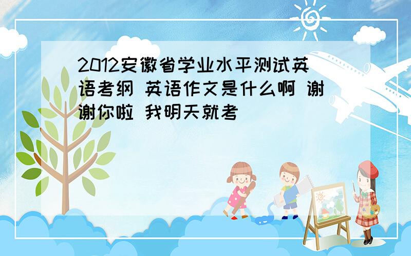 2012安徽省学业水平测试英语考纲 英语作文是什么啊 谢谢你啦 我明天就考