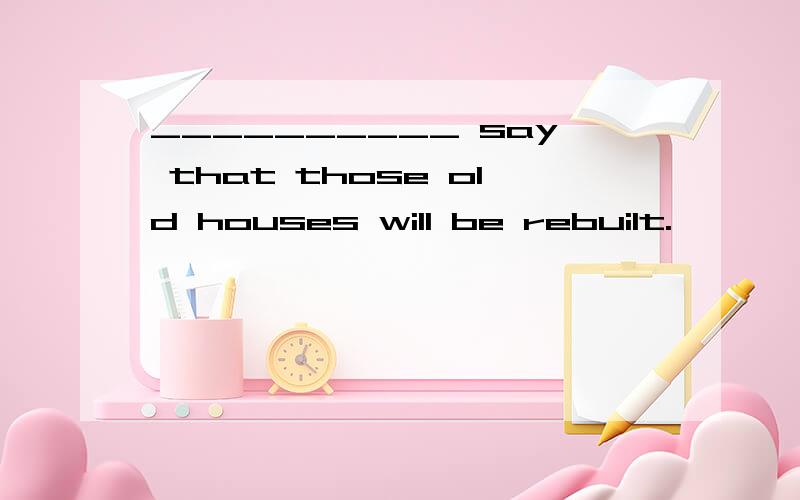 __________ say that those old houses will be rebuilt.