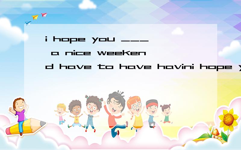 i hope you ___ a nice weekend have to have havini hope you ___ a nice weekendhaveto have havinghad选哪个