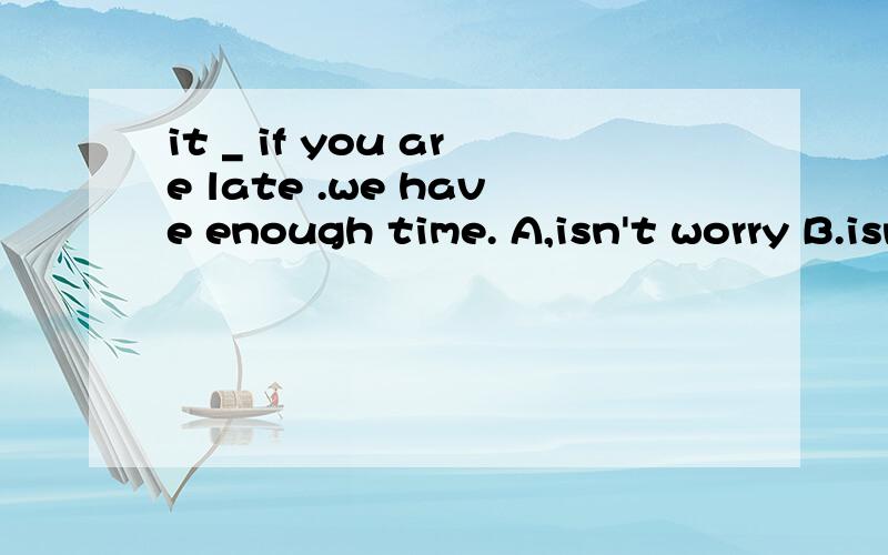 it _ if you are late .we have enough time. A,isn't worry B.isn't bad C.isn't good D.doesn't matter