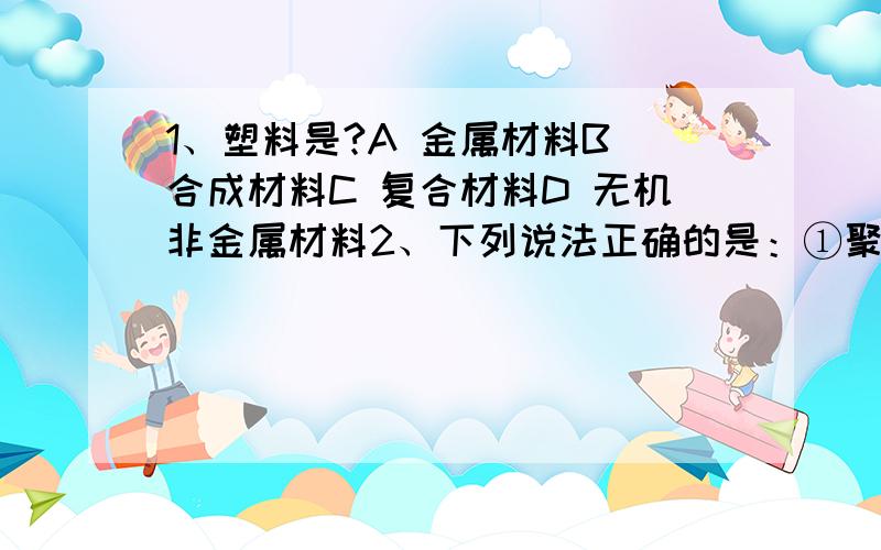 1、塑料是?A 金属材料B 合成材料C 复合材料D 无机非金属材料2、下列说法正确的是：①聚酯纤维属于合成纤维；②聚氯乙烯是有机高分子材料；③可以用燃烧的方法区分羊毛和聚酯纤维；④