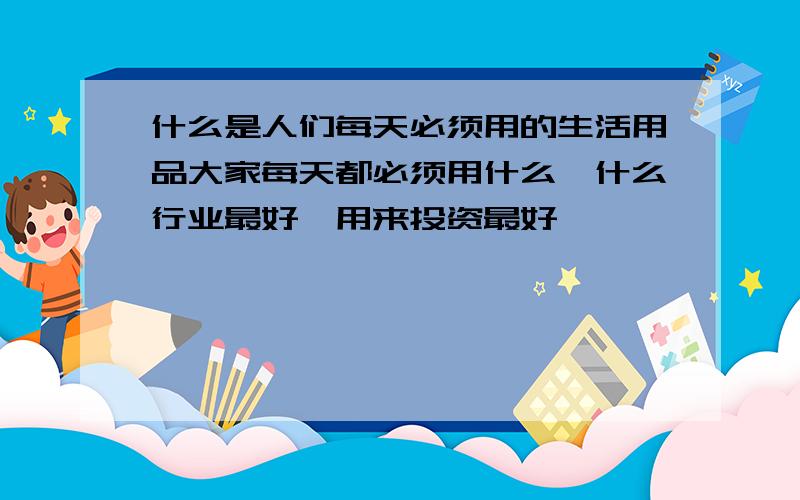 什么是人们每天必须用的生活用品大家每天都必须用什么,什么行业最好,用来投资最好