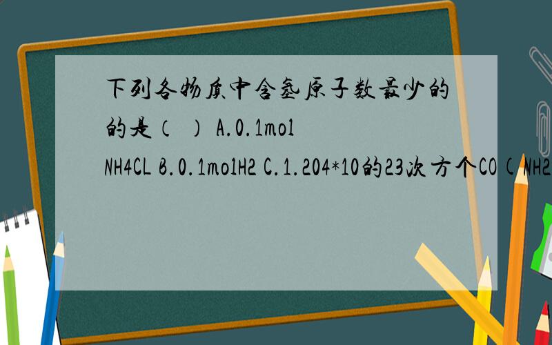 下列各物质中含氢原子数最少的的是（ ） A.0.1molNH4CL B.0.1molH2 C.1.204*10的23次方个CO(NH2)2 D.0.2molNH3·H2O