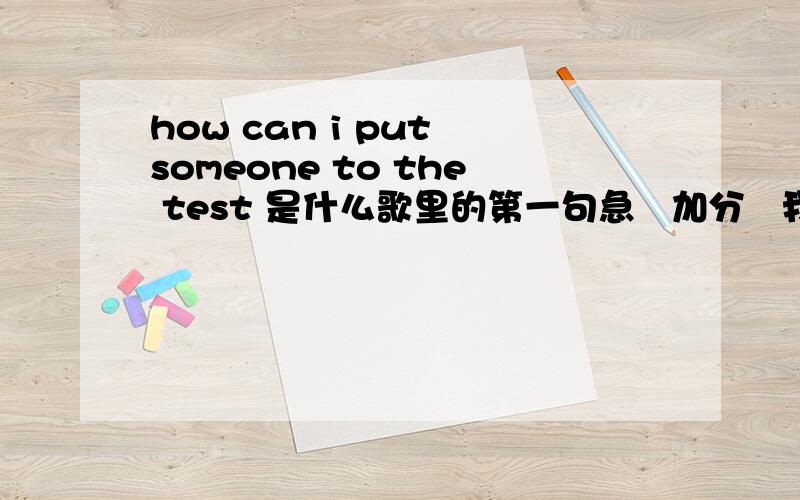 how can i put someone to the test 是什么歌里的第一句急   加分   我要歌名