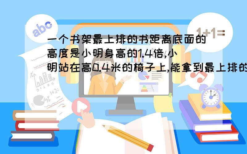 一个书架最上排的书距离底面的高度是小明身高的1.4倍,小明站在高0.4米的椅子上,能拿到最上排的书吗?（椅子高0.4米,3米）我是这么列式的 怎么错了呢?1.4×1.3=1.82（m）1.3+0.4=1.7（m）1.82m＞1.7m