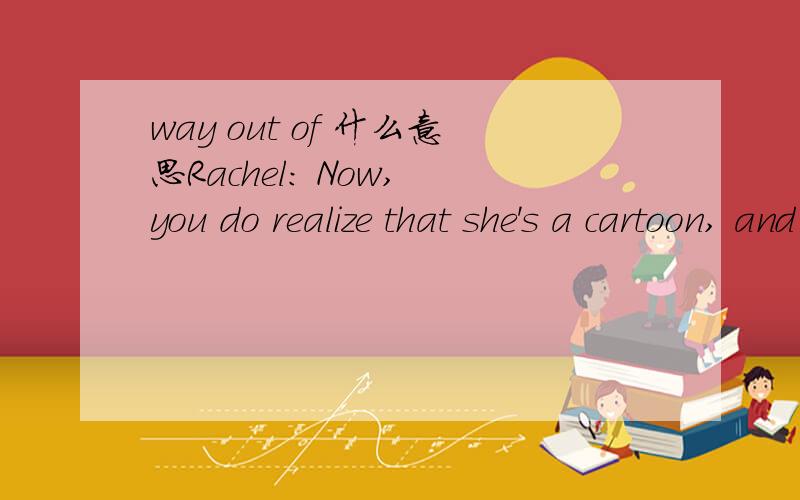 way out of 什么意思Rachel: Now, you do realize that she's a cartoon, and way out of your league?     这个是原文