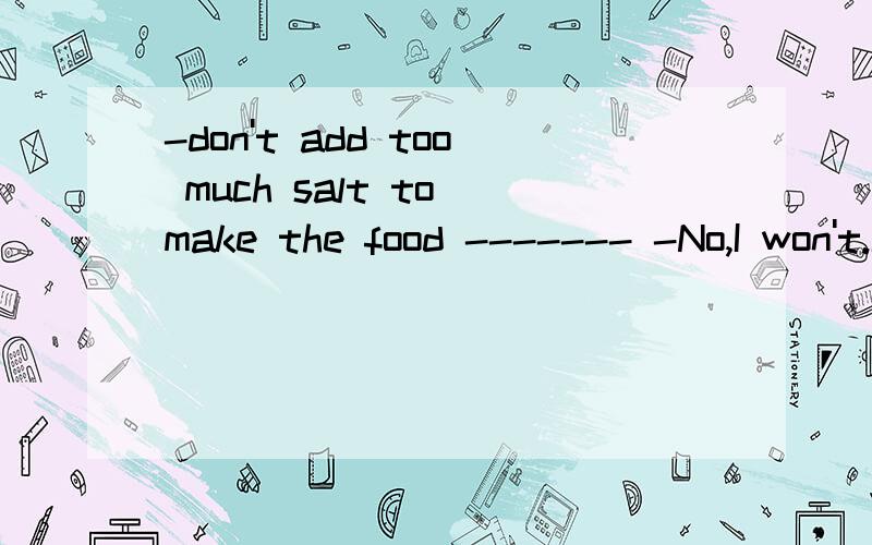 -don't add too much salt to make the food ------- -No,I won't.I know too much of it is bad for us.salty还是saltier说明一下理由