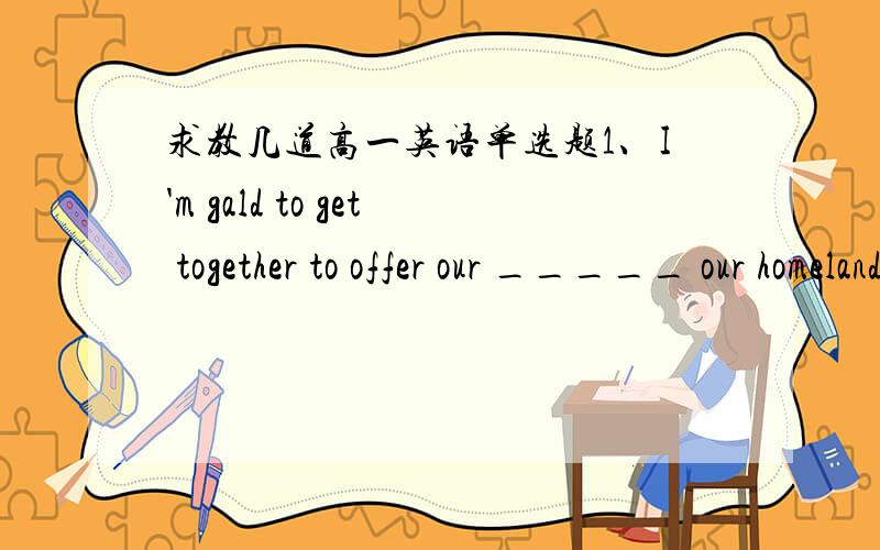 求教几道高一英语单选题1、I'm gald to get together to offer our _____ our homeland's success _______ competition.A.congratulation on；for B.congratulations on；in C.congratulation on；in D.congratulations on；for2、After the earthquak