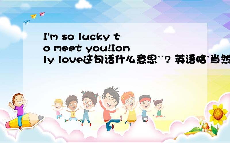 I'm so lucky to meet you!Ionly love这句话什么意思``? 英语哈`当然就是和一二楼说的差不多咯``` 大概那个意思   还要加上名字``但名字该写在哪呢?  是不是该加到最后哦  比如说她叫 李欣 嘛  那李欣