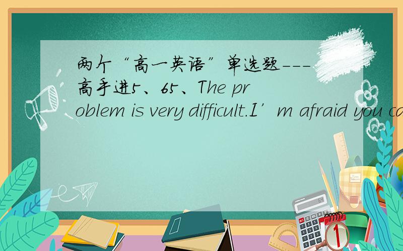 两个“高一英语”单选题---高手进5、65、The problem is very difficult.I’m afraid you can’t work it out now.  _____ I fail this time, I will try it again. A：As if   B：Since    C：Even if     D：Though6、Visitors_____not to smo