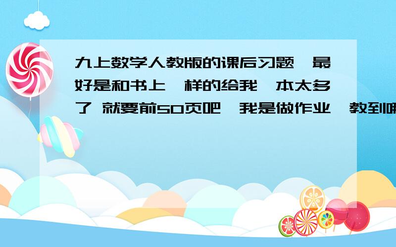 九上数学人教版的课后习题,最好是和书上一样的给我一本太多了 就要前50页吧,我是做作业,教到哪我忘记了.== 我上面说了，给我书就好了。要和书上一样的。前50页ok？明白？