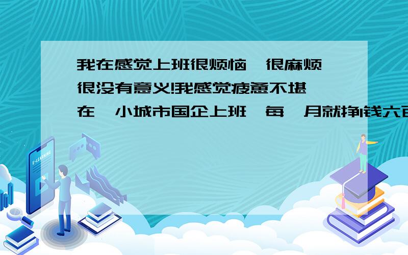 我在感觉上班很烦恼,很麻烦,很没有意义!我感觉疲惫不堪,在一小城市国企上班,每一月就挣1钱六百块钱,但每天忙的很,办公室数我年轻,什么事情也让我做,但大概总结下也就是打字、统计数据