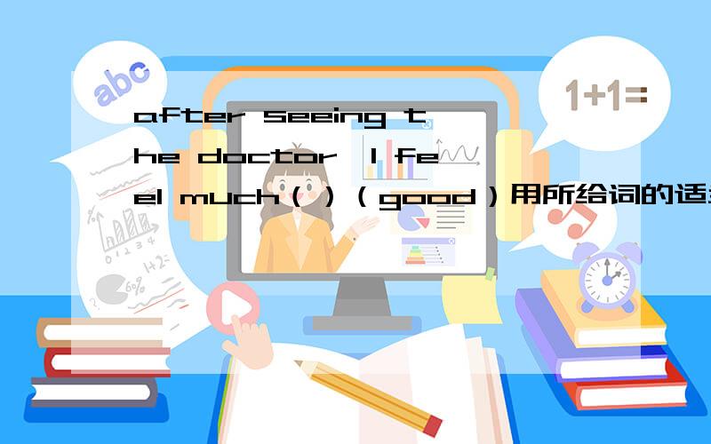 after seeing the doctor,I feel much（）（good）用所给词的适当形式填空