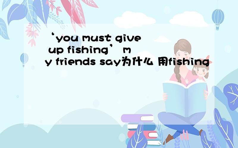 ‘you must give up fishing’ my friends say为什么 用fishing