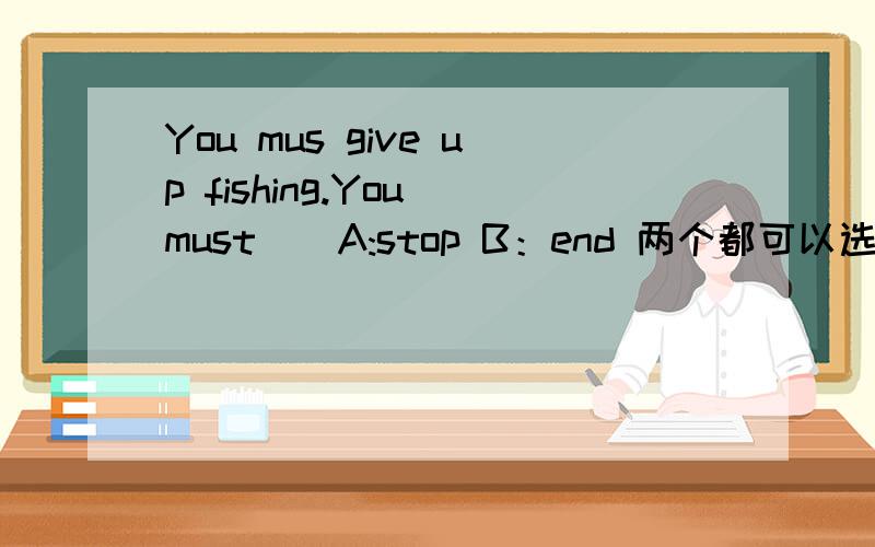 You mus give up fishing.You must__A:stop B：end 两个都可以选吗?为什么?