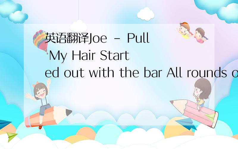 英语翻译Joe - Pull My Hair Started out with the bar All rounds on me That lady rock She said that it was a dream We tapped it out a minute The minute turned into hours Conversation got heated She said I had hide She needed a shower Is aid ok' bef