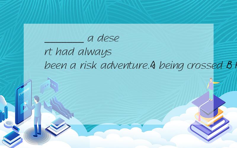 _______ a desert had always been a risk adventure.A being crossed B Having crossedC Crossing D To have crossed