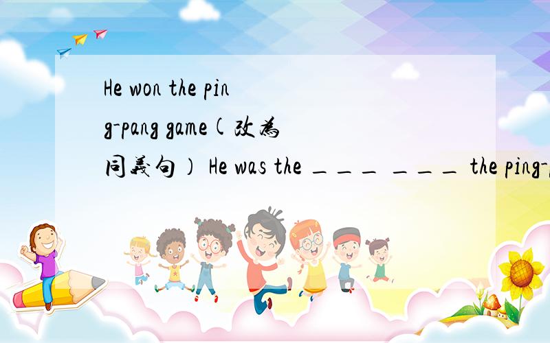 He won the ping-pang game(改为同义句） He was the ___ ___ the ping-pang game﻿