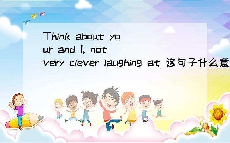 Think about your and I, not very clever laughing at 这句子什么意思?