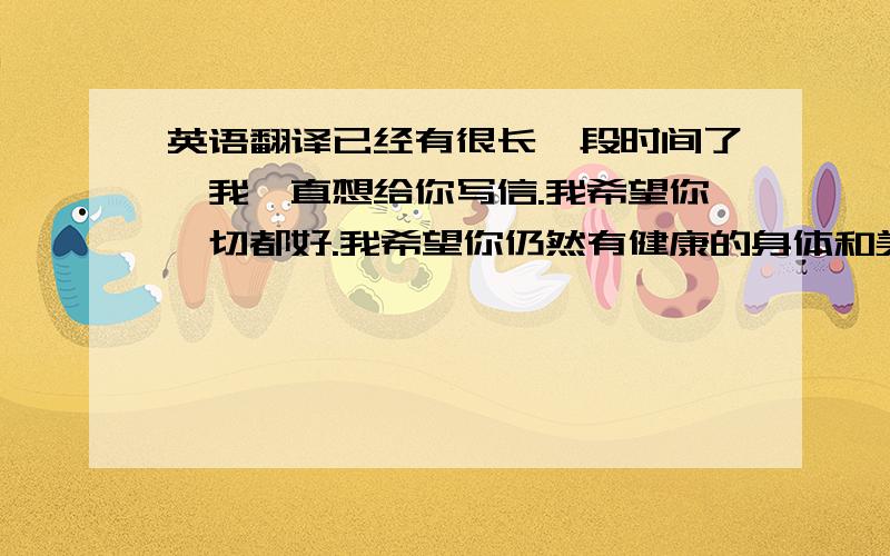 英语翻译已经有很长一段时间了,我一直想给你写信.我希望你一切都好.我希望你仍然有健康的身体和美味地食物及每天都有好的心情.我仍然不明白你为什么发那么大的脾气,我们最后一次谈