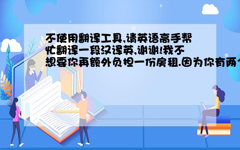 不使用翻译工具,请英语高手帮忙翻译一段汉译英,谢谢!我不想要你再额外负担一份房租.因为你有两个孩子,在未来他们需要很多钱,你的钱应该为他们保留.尽管我很想要有一个属于我们的地方